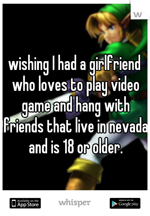 wishing I had a girlfriend who loves to play video game and hang with friends that live in nevada and is 18 or older.