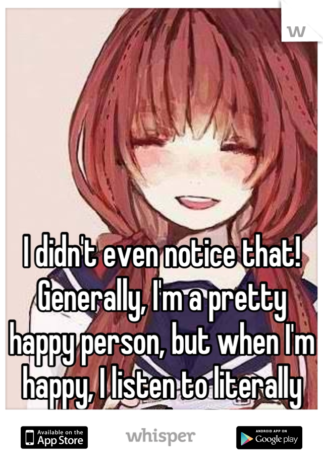 I didn't even notice that! Generally, I'm a pretty happy person, but when I'm happy, I listen to literally anything