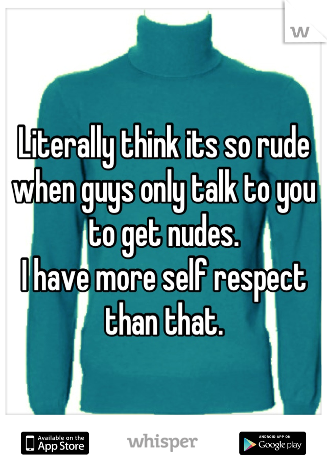 Literally think its so rude when guys only talk to you to get nudes. 
I have more self respect than that.