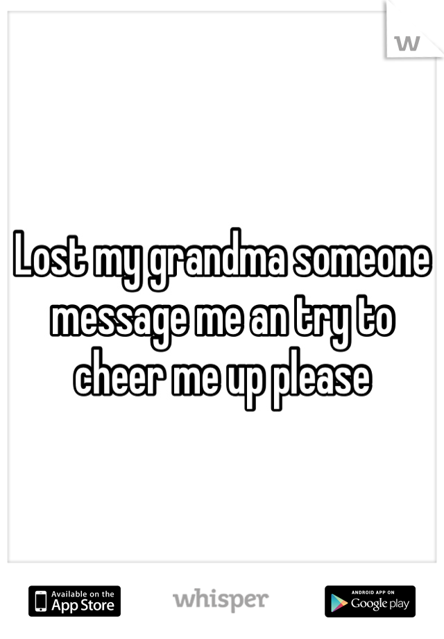 Lost my grandma someone message me an try to cheer me up please 