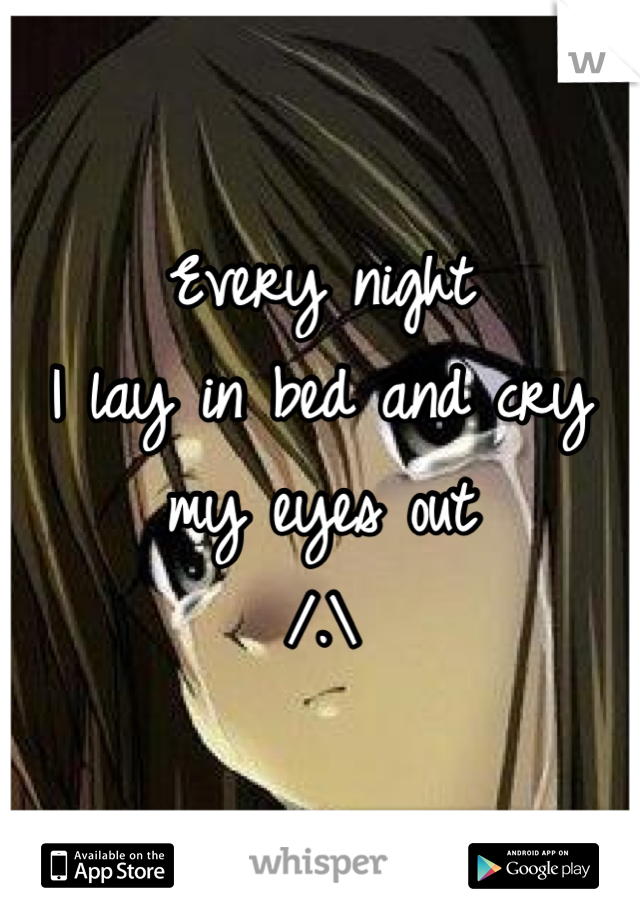 Every night
I lay in bed and cry my eyes out
/.\
