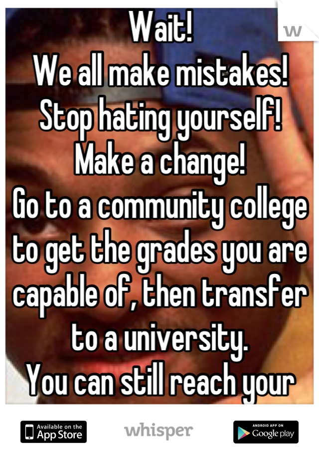 Wait!
We all make mistakes!
Stop hating yourself!
Make a change!
Go to a community college to get the grades you are capable of, then transfer to a university. 
You can still reach your potential!