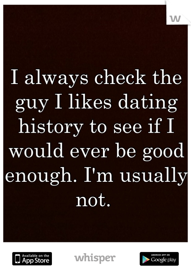 I always check the guy I likes dating history to see if I would ever be good enough. I'm usually not. 