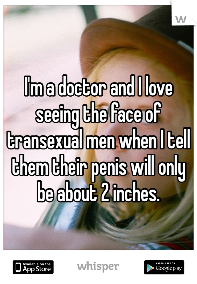 I'm a doctor and I love seeing the face of transexual men when I tell them their penis will only be about 2 inches. 