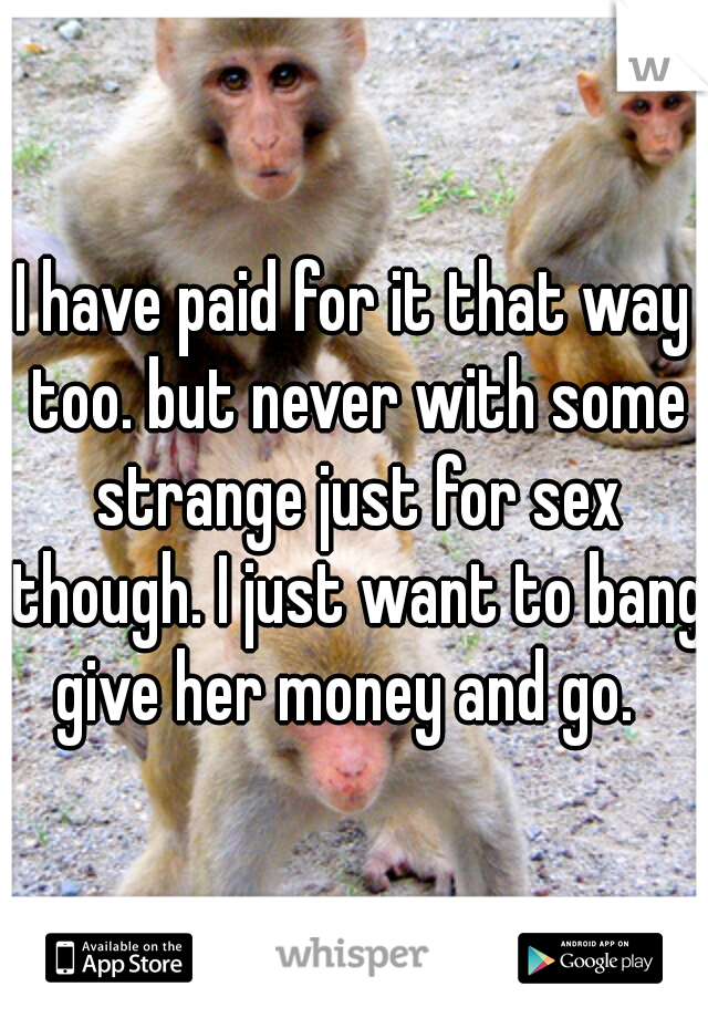 I have paid for it that way too. but never with some strange just for sex though. I just want to bang give her money and go.  