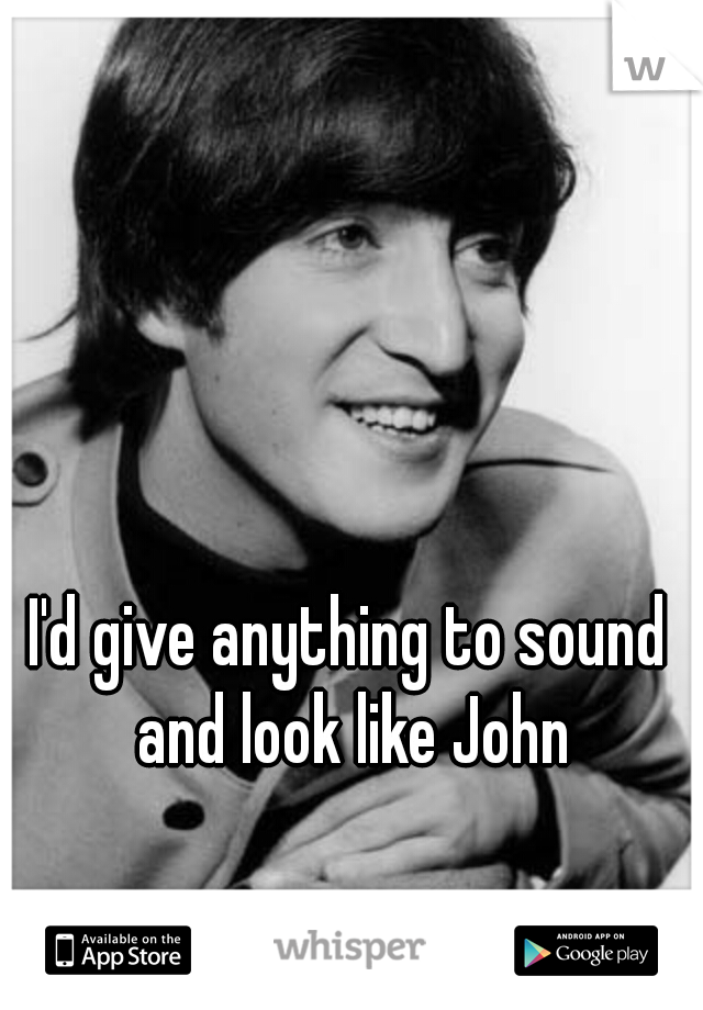 I'd give anything to sound and look like John