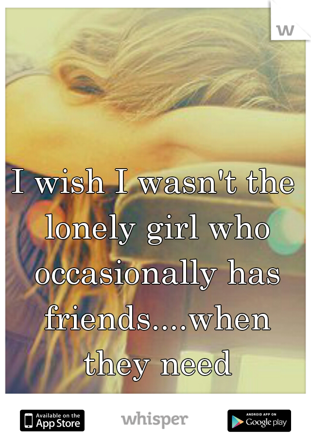 I wish I wasn't the lonely girl who occasionally has friends....when they need something from her