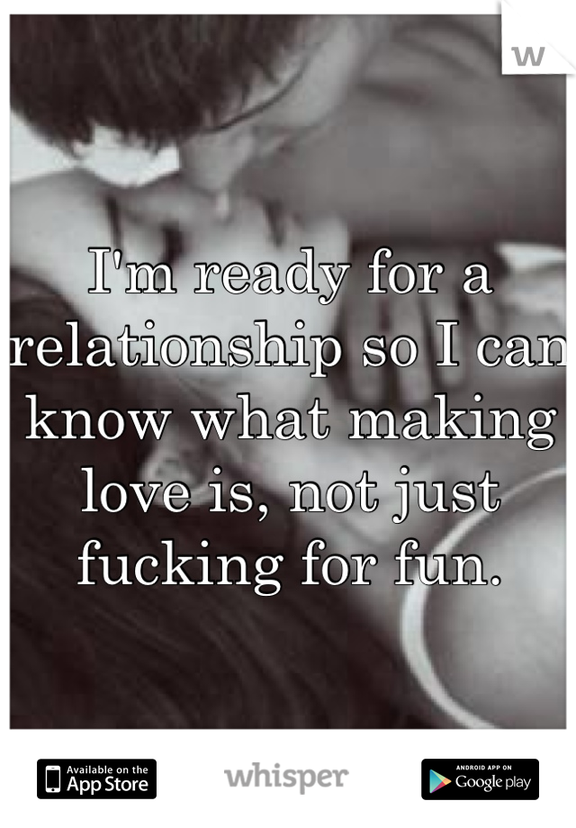 I'm ready for a relationship so I can know what making love is, not just fucking for fun. 