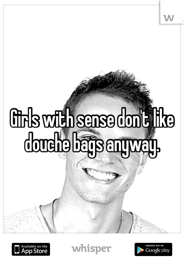 Girls with sense don't like douche bags anyway. 