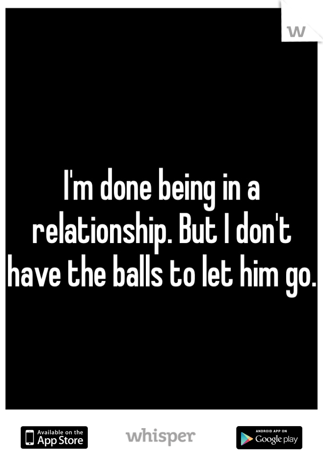 I'm done being in a relationship. But I don't have the balls to let him go.