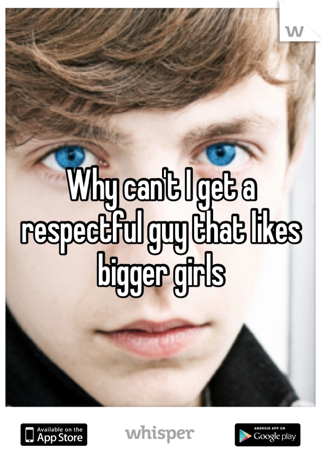 Why can't I get a respectful guy that likes bigger girls
