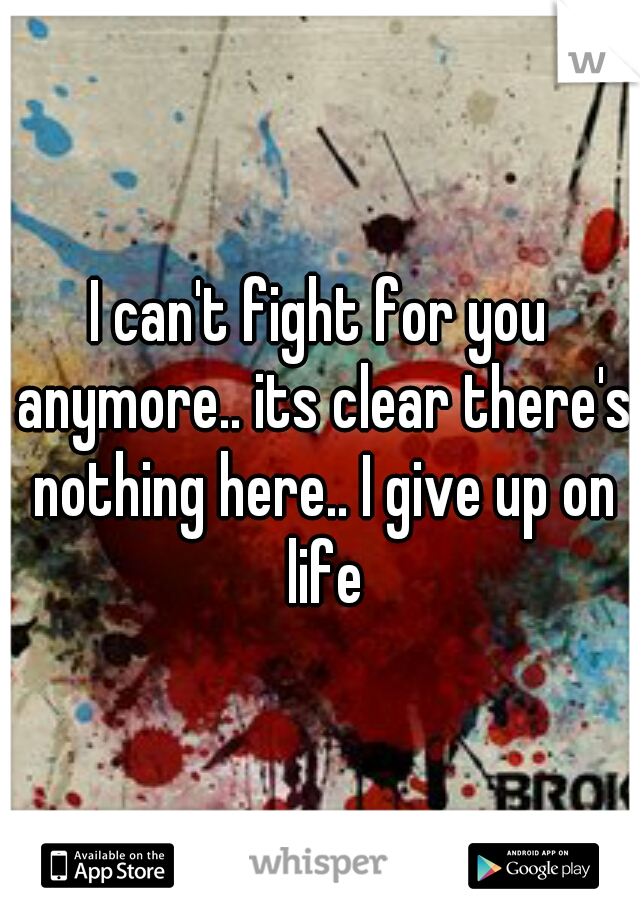 I can't fight for you anymore.. its clear there's nothing here.. I give up on life