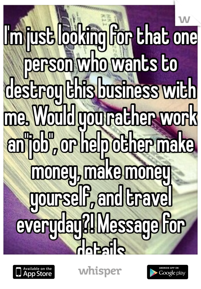 I'm just looking for that one person who wants to destroy this business with me. Would you rather work an"job", or help other make money, make money yourself, and travel everyday?! Message for details