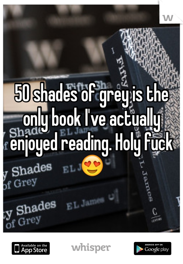 50 shades of grey is the only book I've actually enjoyed reading. Holy fuck😍