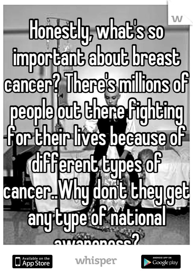 Honestly, what's so important about breast cancer? There's millions of people out there fighting for their lives because of different types of cancer..Why don't they get any type of national awareness?