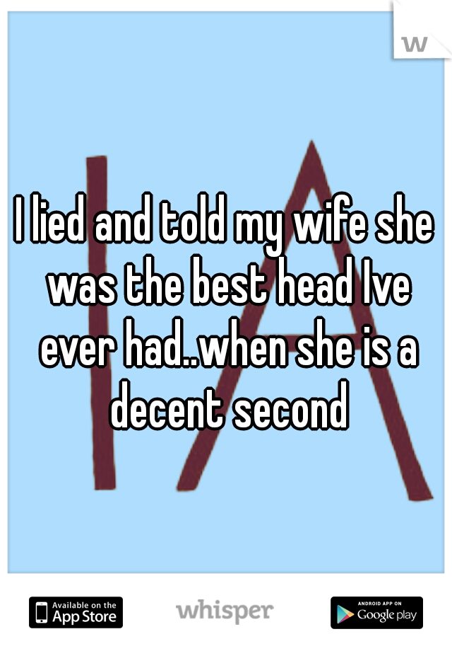 I lied and told my wife she was the best head Ive ever had..when she is a decent second