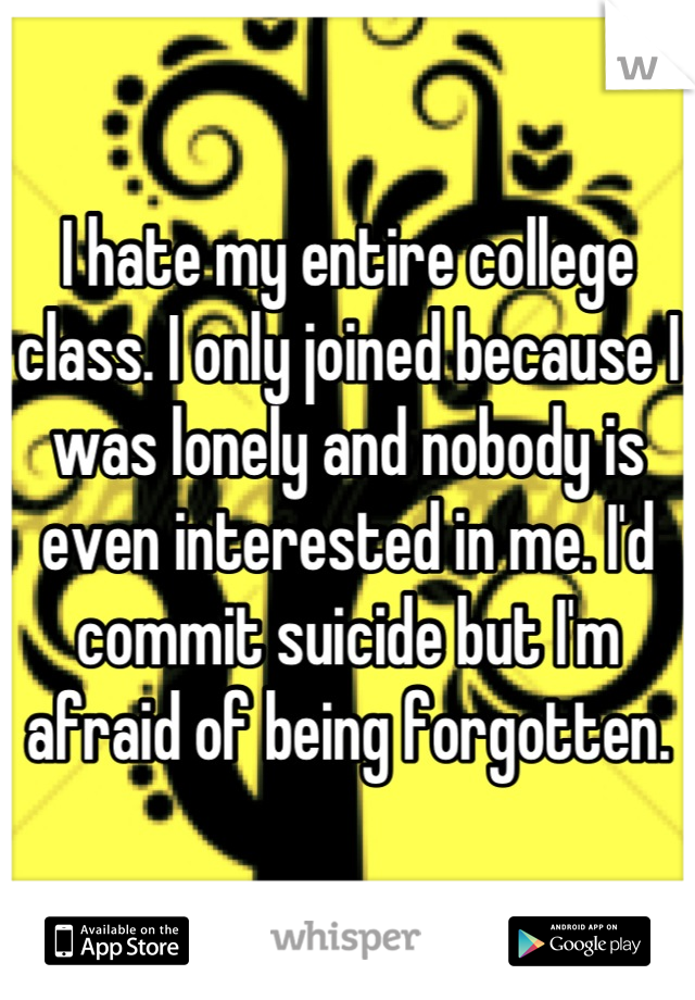 I hate my entire college class. I only joined because I was lonely and nobody is even interested in me. I'd commit suicide but I'm afraid of being forgotten.