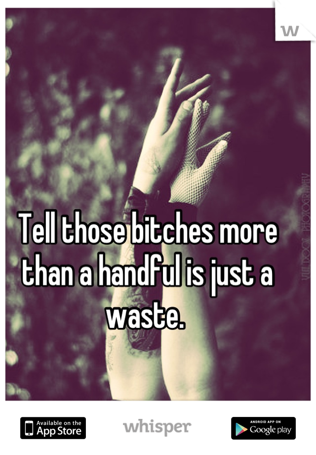 Tell those bitches more than a handful is just a waste. 