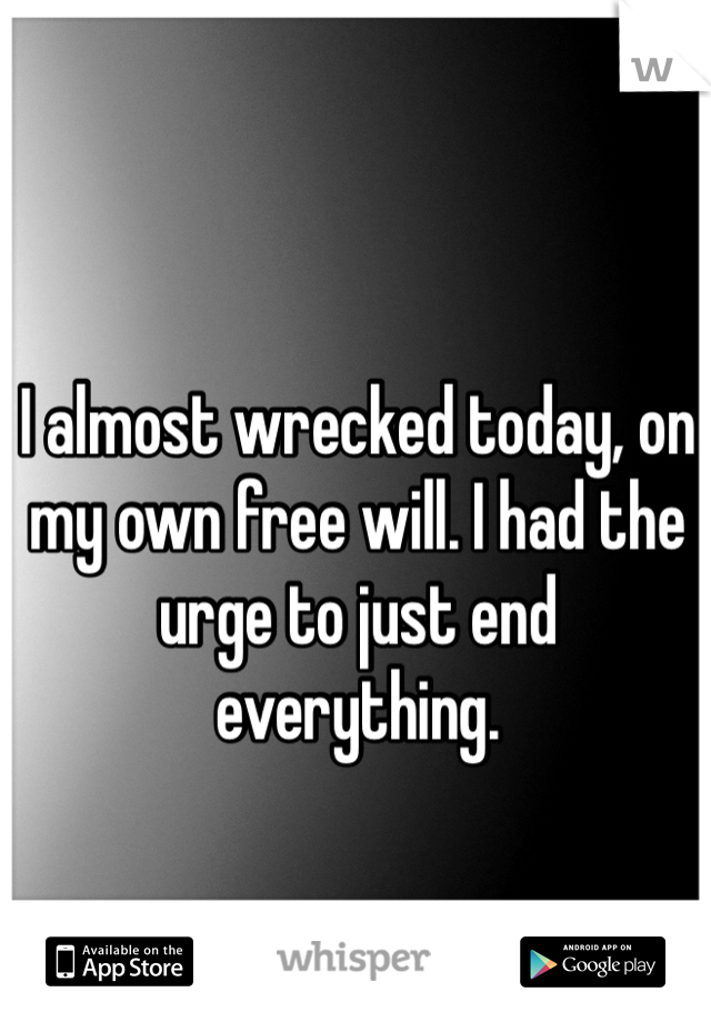 I almost wrecked today, on my own free will. I had the urge to just end everything.