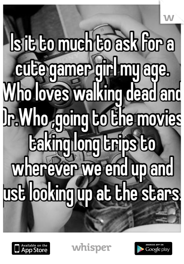 Is it to much to ask for a cute gamer girl my age. Who loves walking dead and Dr.Who ,going to the movies taking long trips to wherever we end up and just looking up at the stars. 