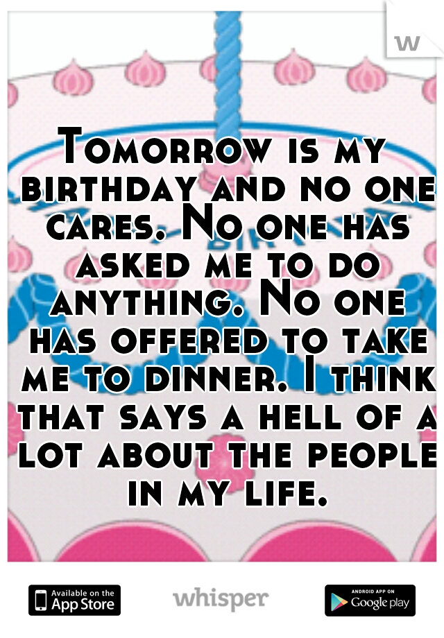 Tomorrow is my birthday and no one cares. No one has asked me to do anything. No one has offered to take me to dinner. I think that says a hell of a lot about the people in my life.