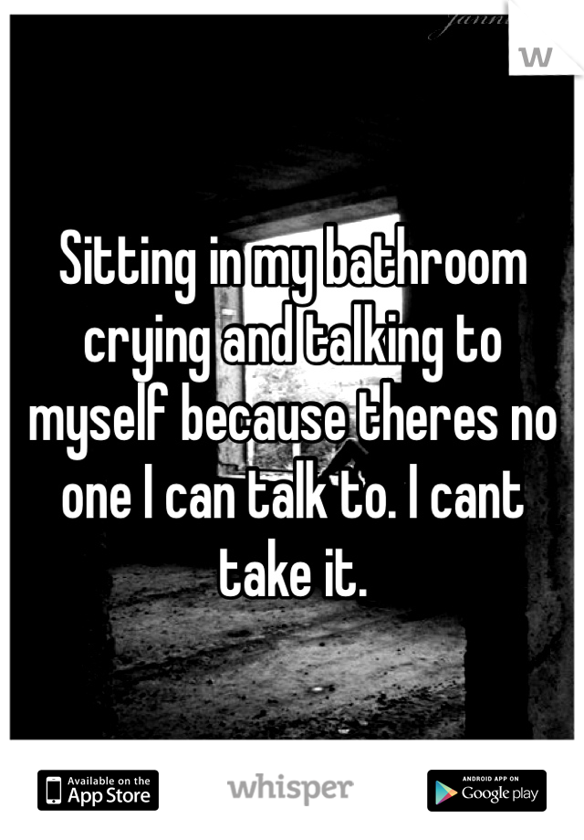 Sitting in my bathroom crying and talking to myself because theres no one I can talk to. I cant take it.