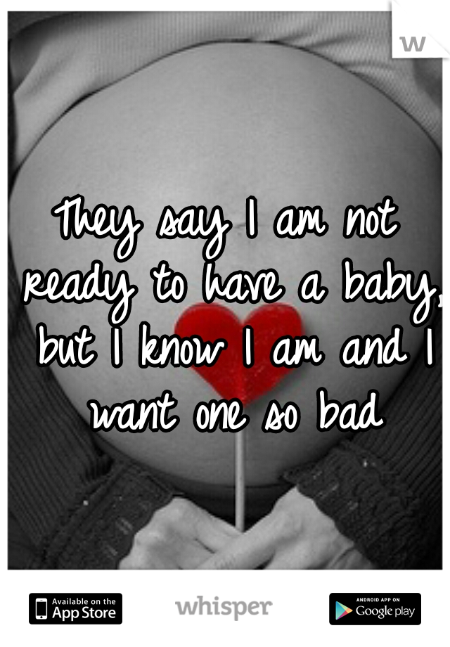 They say I am not ready to have a baby, but I know I am and I want one so bad