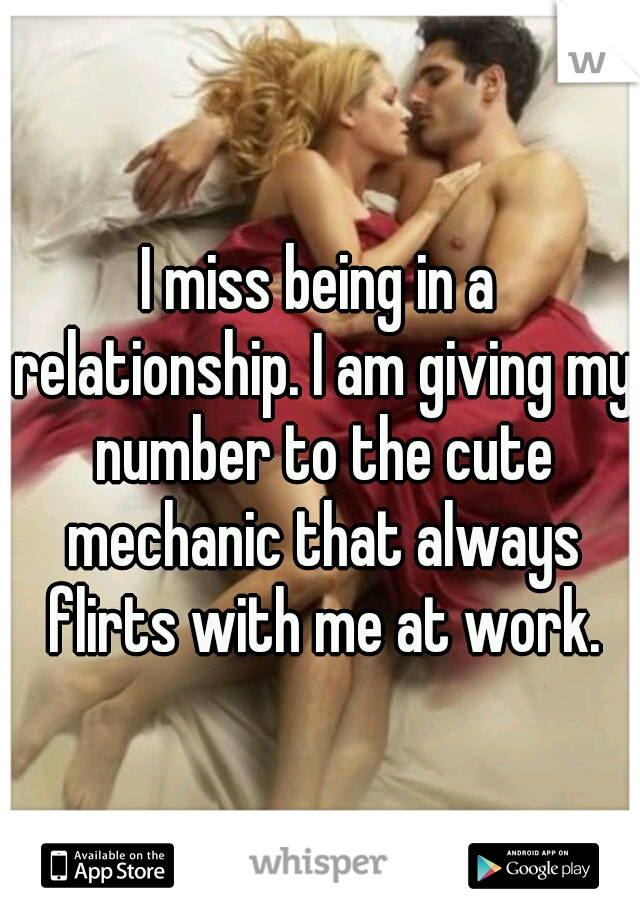 I miss being in a relationship. I am giving my number to the cute mechanic that always flirts with me at work.