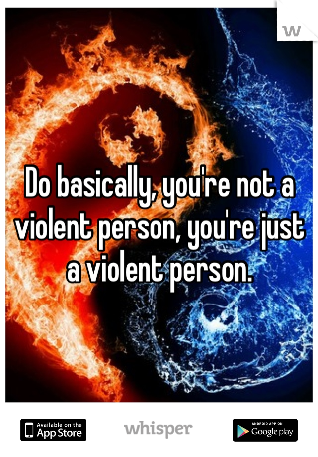 Do basically, you're not a violent person, you're just a violent person. 