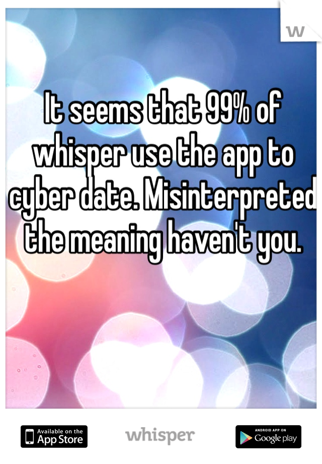 It seems that 99% of whisper use the app to cyber date. Misinterpreted the meaning haven't you. 