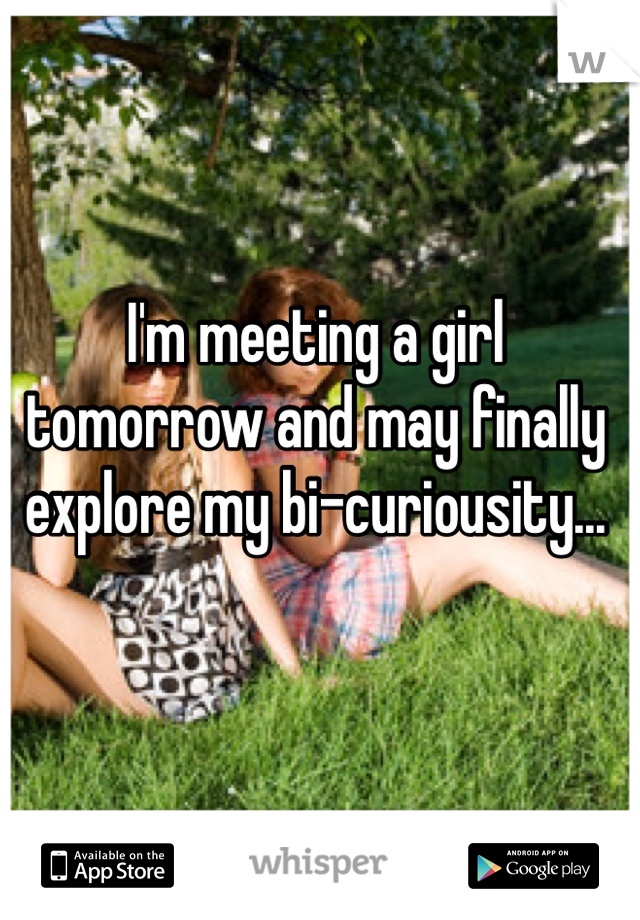 I'm meeting a girl tomorrow and may finally explore my bi-curiousity... 