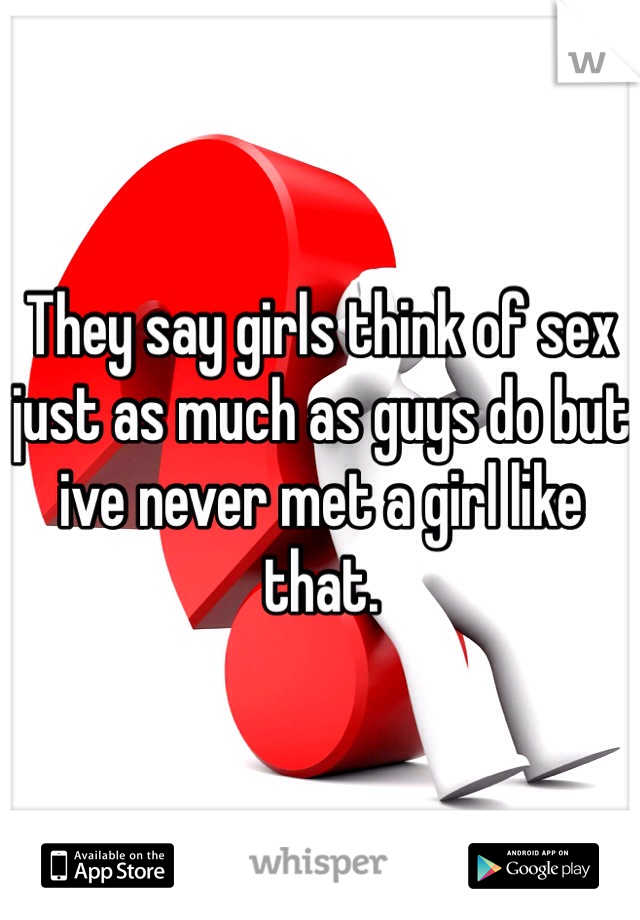 They say girls think of sex just as much as guys do but ive never met a girl like that.