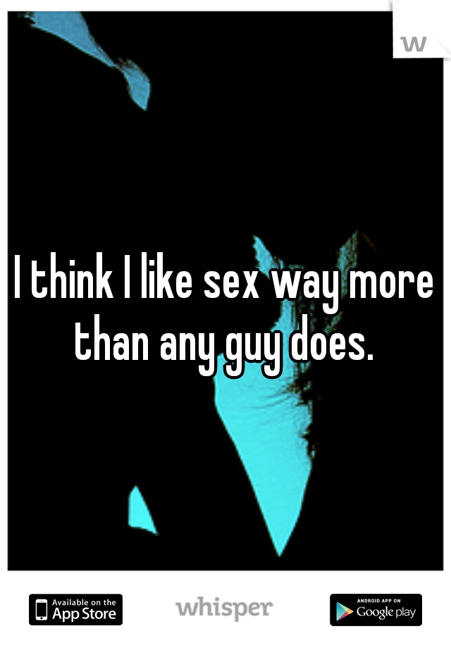 I think I like sex way more than any guy does. 