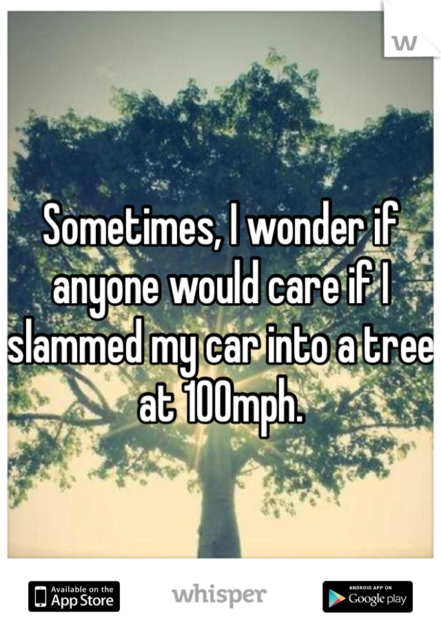 Sometimes, I wonder if anyone would care if I slammed my car into a tree at 100mph. 