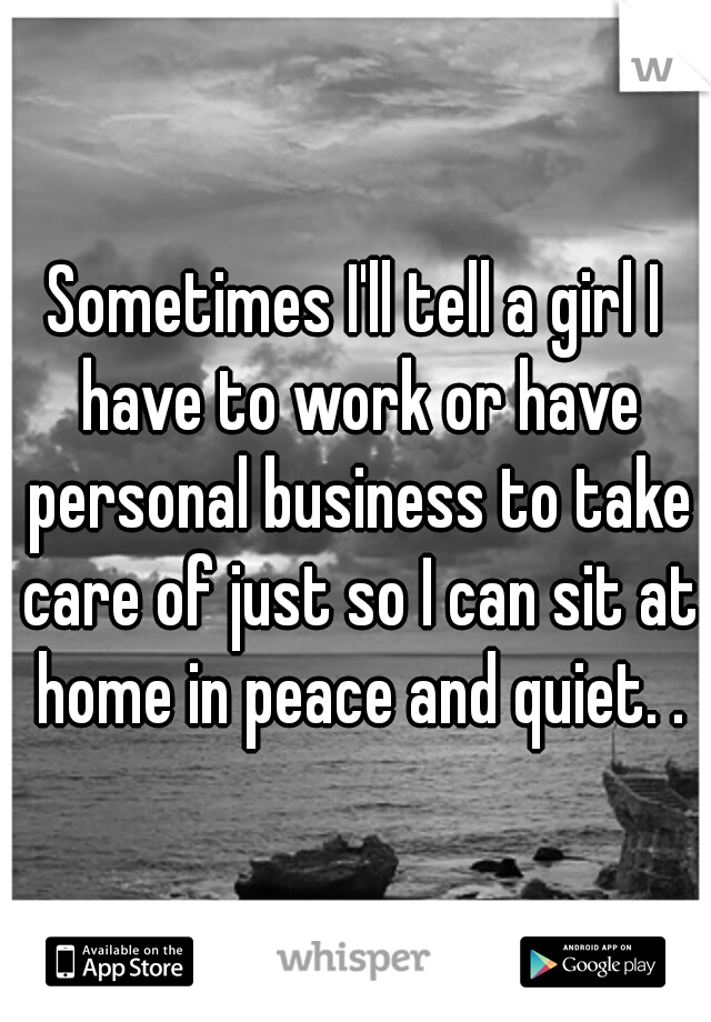 Sometimes I'll tell a girl I have to work or have personal business to take care of just so I can sit at home in peace and quiet. .