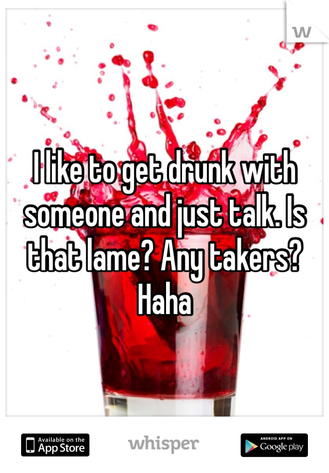 I like to get drunk with someone and just talk. Is that lame? Any takers? Haha