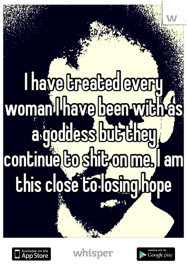 I have treated every woman I have been with as a goddess but they continue to shit on me. I am this close to losing hope