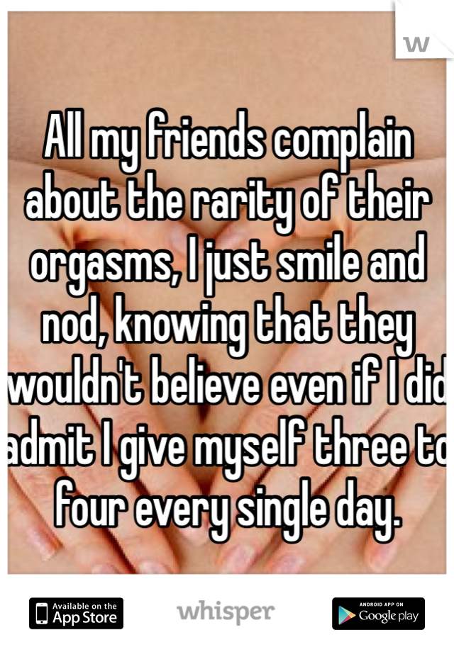 All my friends complain about the rarity of their orgasms, I just smile and nod, knowing that they wouldn't believe even if I did admit I give myself three to four every single day.