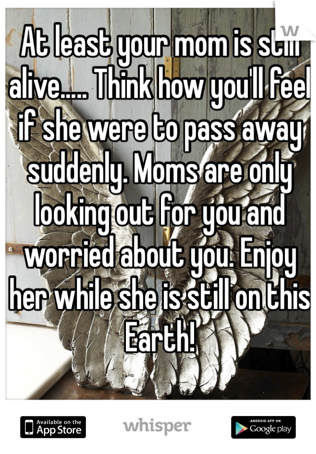 At least your mom is still alive..... Think how you'll feel if she were to pass away suddenly. Moms are only looking out for you and worried about you. Enjoy her while she is still on this Earth!