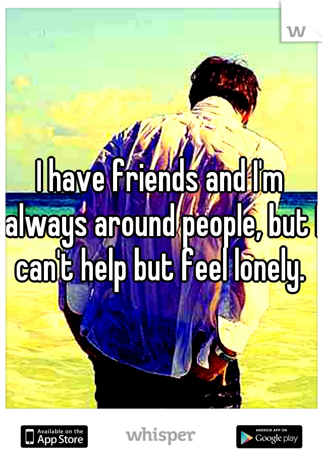 I have friends and I'm always around people, but I can't help but feel lonely. 