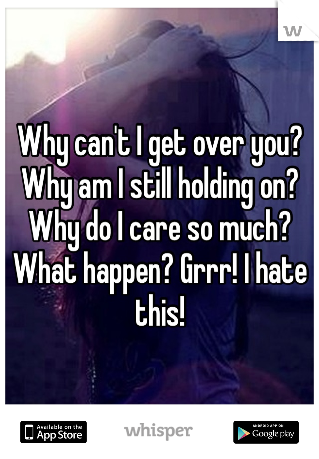 Why can't I get over you? Why am I still holding on? Why do I care so much? What happen? Grrr! I hate this! 