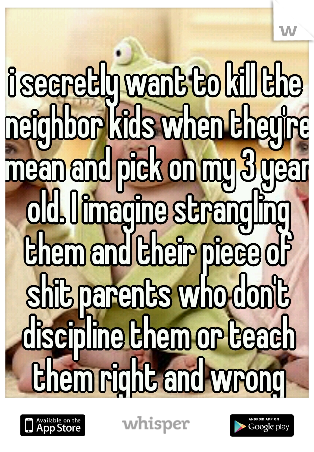i secretly want to kill the neighbor kids when they're mean and pick on my 3 year old. I imagine strangling them and their piece of shit parents who don't discipline them or teach them right and wrong
