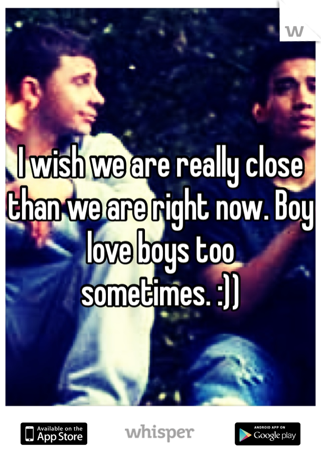 I wish we are really close than we are right now. Boy love boys too sometimes. :))