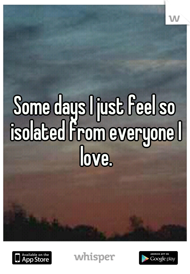 Some days I just feel so isolated from everyone I love.