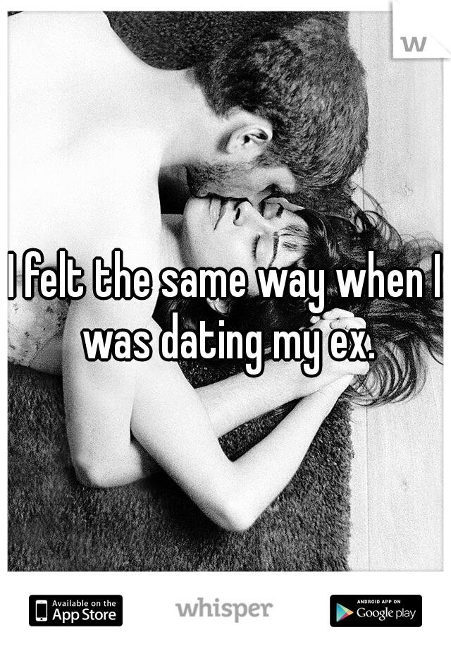 I felt the same way when I was dating my ex.