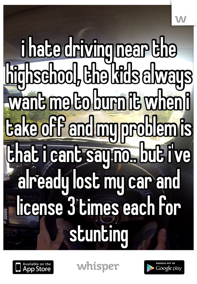 i hate driving near the highschool, the kids always want me to burn it when i take off and my problem is that i cant say no.. but i've already lost my car and license 3 times each for stunting