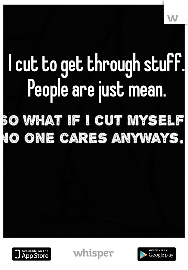 I cut to get through stuff. People are just mean. 