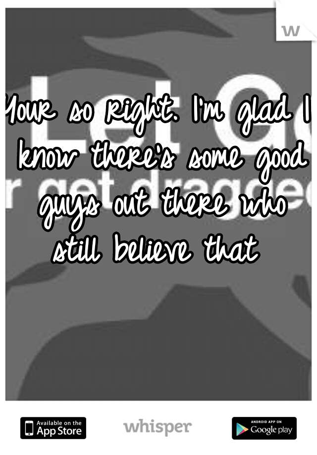 Your so right. I'm glad I know there's some good guys out there who still believe that 
