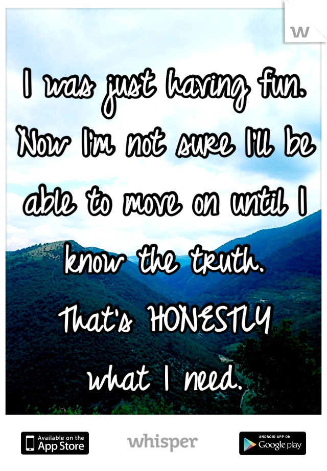 I was just having fun. Now I'm not sure I'll be able to move on until I know the truth. 
That's HONESTLY 
what I need.