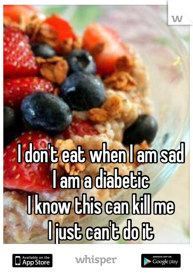 I don't eat when I am sad 
I am a diabetic
I know this can kill me
I just can't do it 